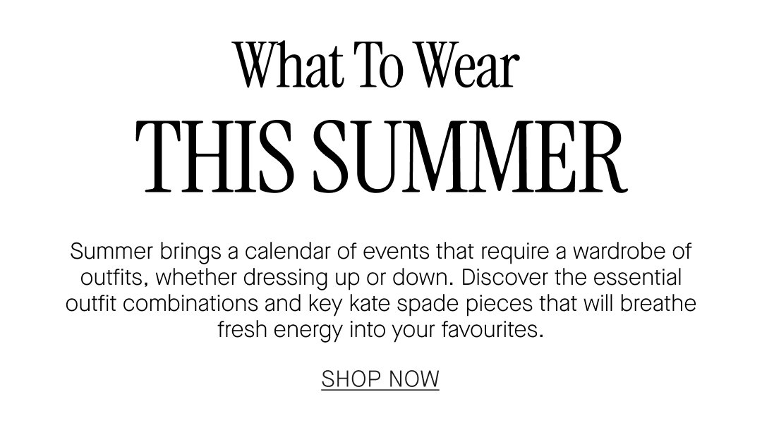 What To Wear THIS SUMMER. Summer brings a calendar of events that require a wardrobe of outfits, whether dressing up or down. Discover the essential outfit combinations and key kate spade pieces that will breathe fresh energy into your favourites. SHOP NOW