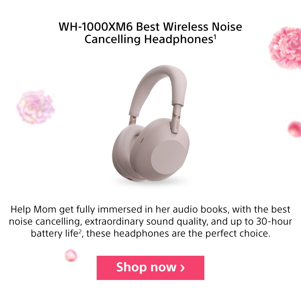 WH-1000XM6 Best Wireless Noise Cancelling Headphones1 | Help Mom get fully immersed in her audio books, with the best noise cancelling, extraordinary sound quality, and up to 30-hour battery life2, these headphones are the perfect choice.Shop now