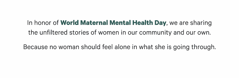 In honor of World Maternal Mental Health Day, we are sharing the unfiltered stories of women in our community and our own. Because no woman should feel alone in what she is going through.