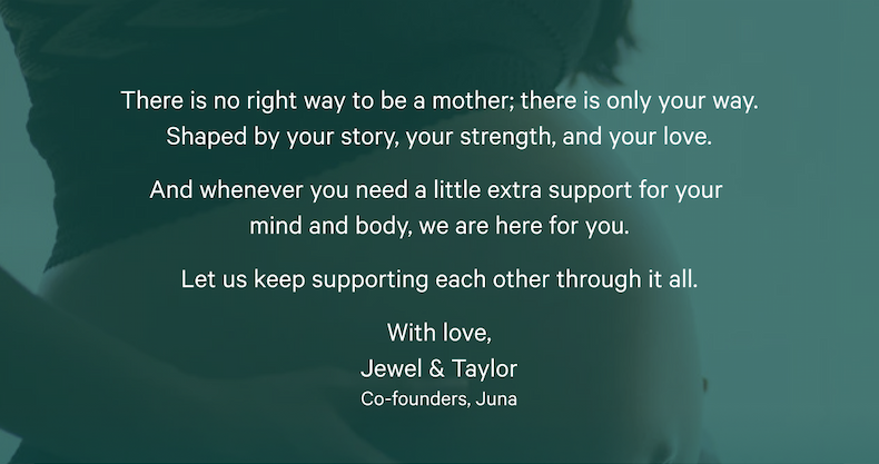 There is no right way to be a mother; there is only your way. Shaped by your story, your strength, and your love. And whenever you need a little extra support for your  mind and body, we are here for you. Let us keep supporting each other through it all. With love, Jewel & Taylor Co-founders, Juna