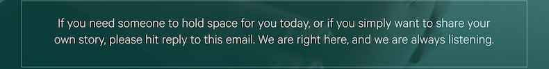 If you need someone to hold space for you today, or if you simply want to share your own story, please hit reply to this email. We are right here, and we are always listening.