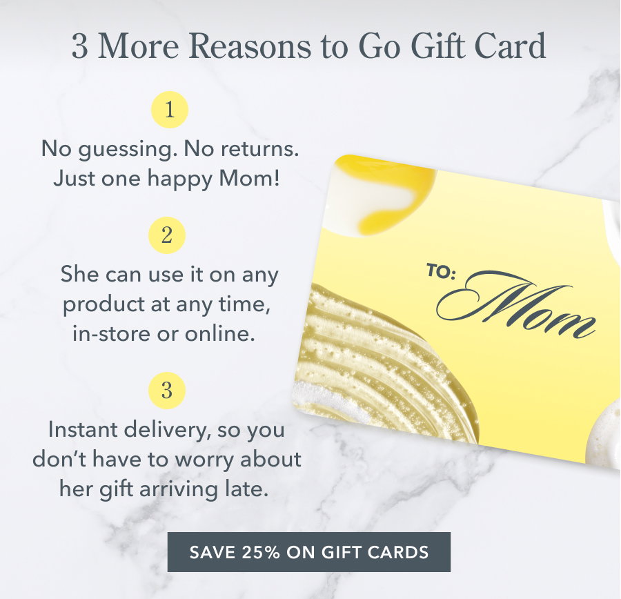 3 More Reasons to Go Gift Card | No guessing. No returns. Just one happy Mom! She can use it on any product at any time, in-store or online. Instant delivery, so you don't have to worry about her gift arriving late. SAVE 25% ON GIFT CARDS