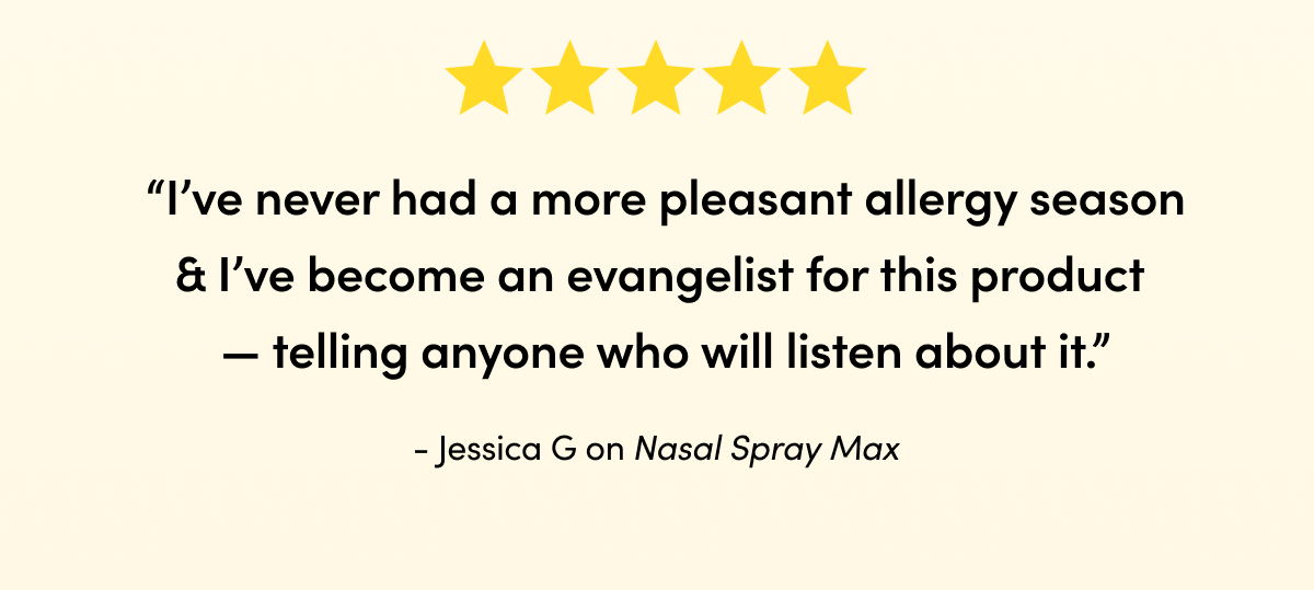 “I’ve never had a more pleasant allergy season & I’ve become an evangelist for this product — telling anyone who will listen about it.”  Jessica G on Nasal Spray Max 