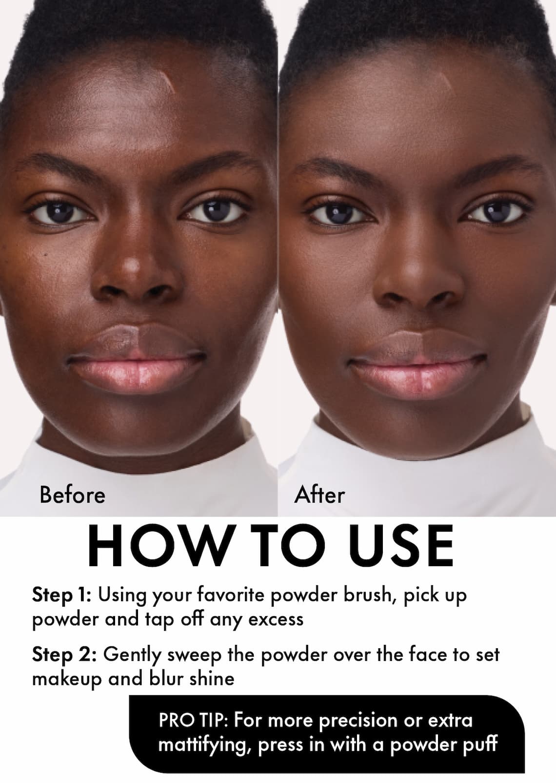 Step 1: Using your favorite powder brush, pick up powder and tap off any excess Step 2: Gently sweep the powder over the face to set makeup and blur shine  Pro Tip: For more precision or extra mattifying, press in with a powder puff