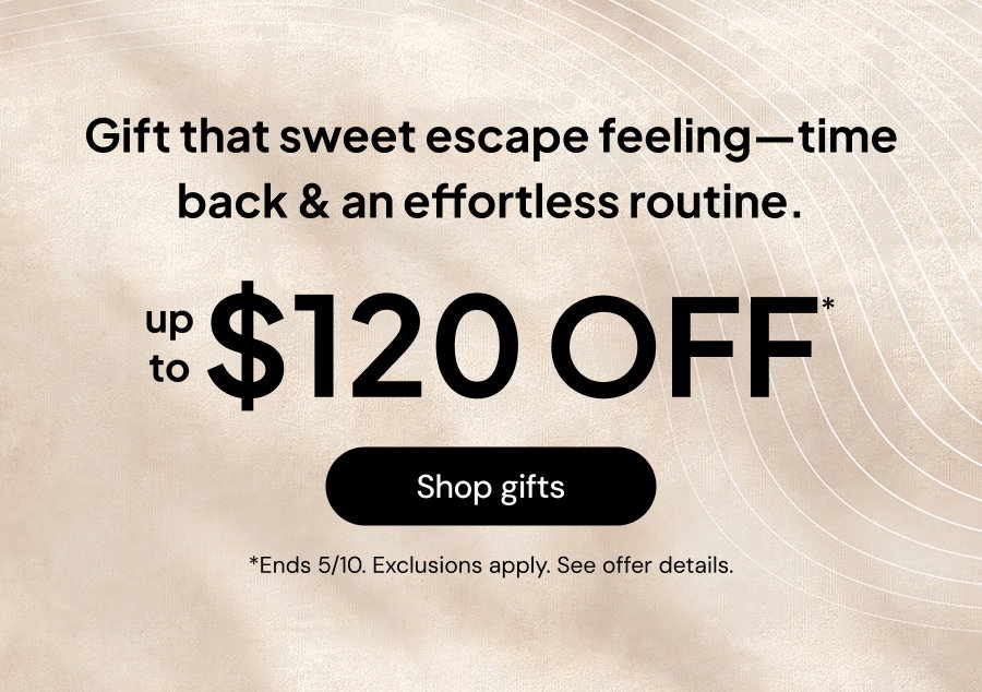 Gift that sweet escape feeling--time back & an effortless routine. Up to $120 off* *Ends 5/10 Exclusions apply see offer details.