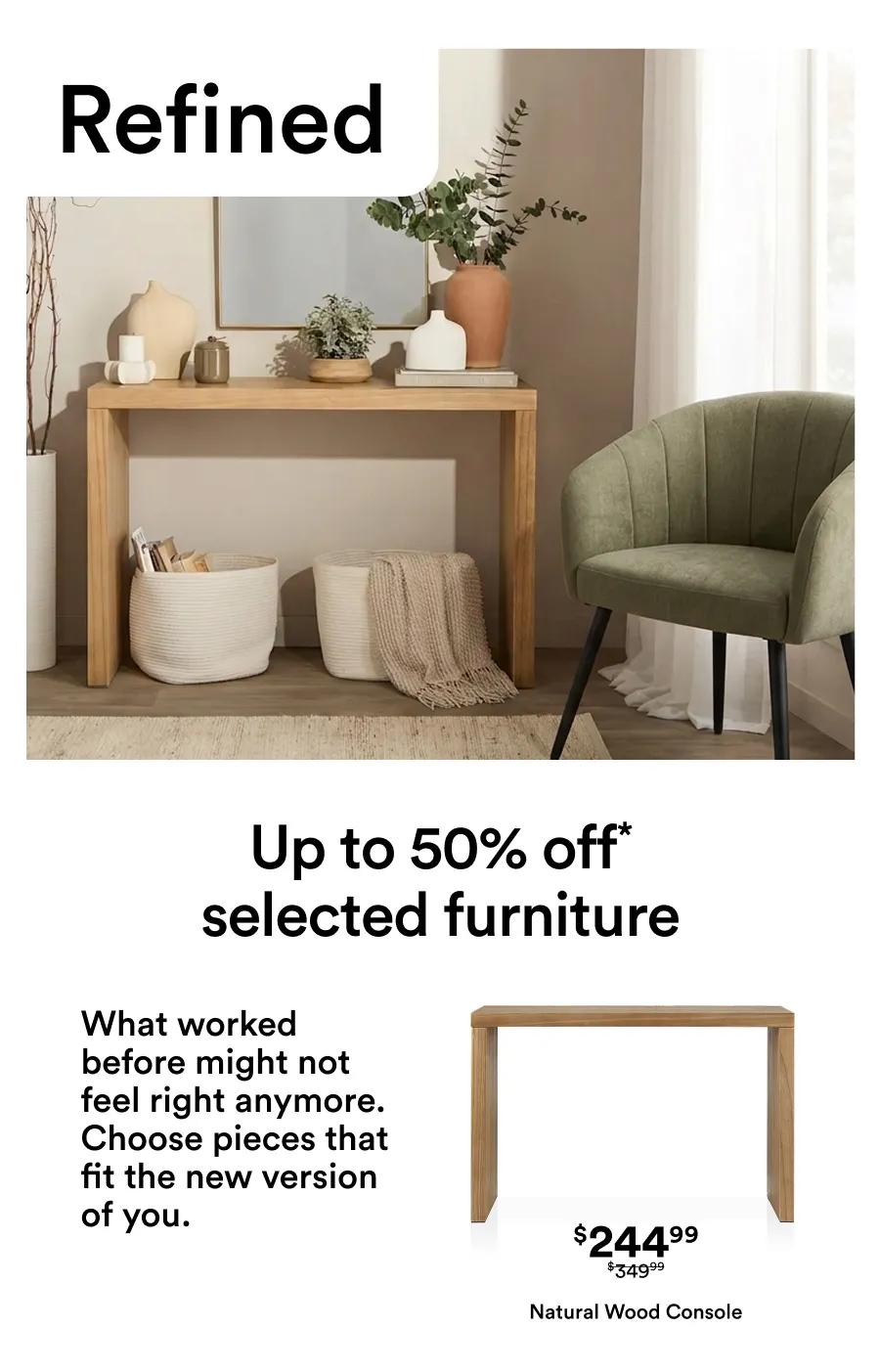 Up to 50% off* selected furniture What worked before might not feel right anymore. Choose pieces that fit the new version of you.