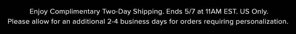 Enjoy Complimentary Two-Day Shipping. Ends 5/7 at 11:00AM EST. US Only. Please allow for an additional 2-4 business days for orders requiring personalization. 
