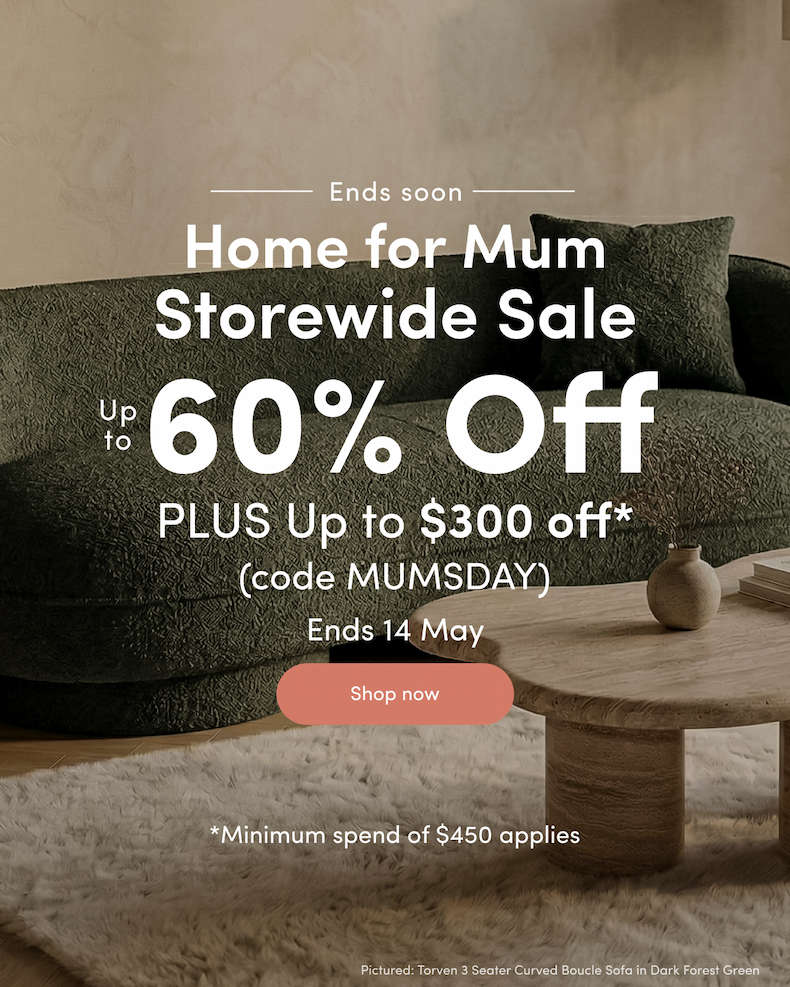Ends soon Home for Mum Storewide Sale Up to 60% off PLUS Up to $300 off*  (code MUMSDAY) Ends 14 May CTA: Shop now *Minimum spend of $450 applies