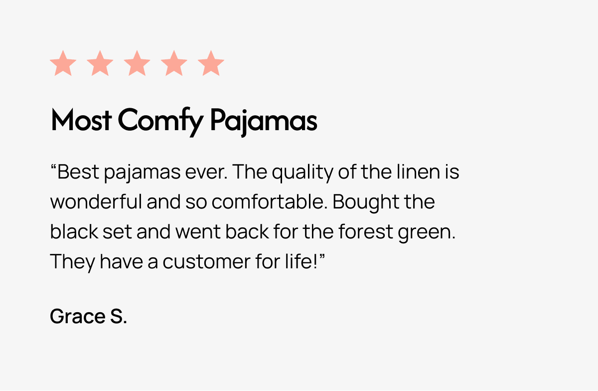 Most Comfy Pajamas "Best pajamas ever. The quality of the linen is wonderful and so comfortable. Bought the black set and went back for the forest green. They have a customer for life!" Grace S.