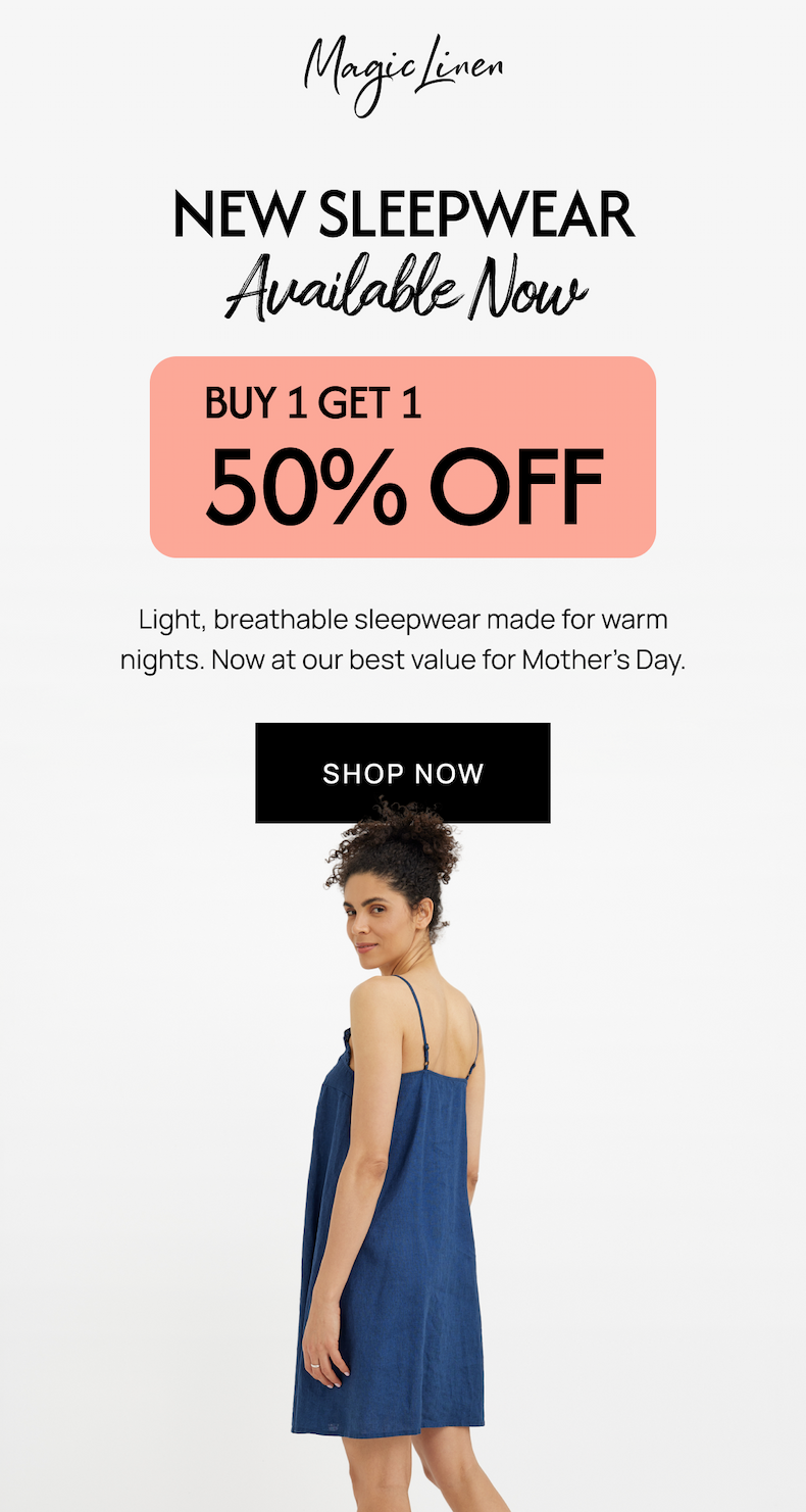 NEW SLEEPWEAR Available Now BUY 1 GET 1 50% OFF Light, breathable sleepwear made for warm nights. Now at our best value for Mother's Day. SHOP NOW
