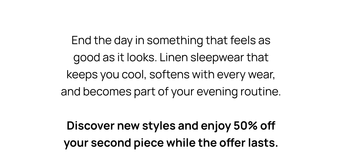 End the day in something that feels as good as it looks. Linen sleepwear that keeps you cool, softens with every wear, and becomes part of your evening routine. Discover new styles and enjoy 50% off your second piece while the offer lasts.