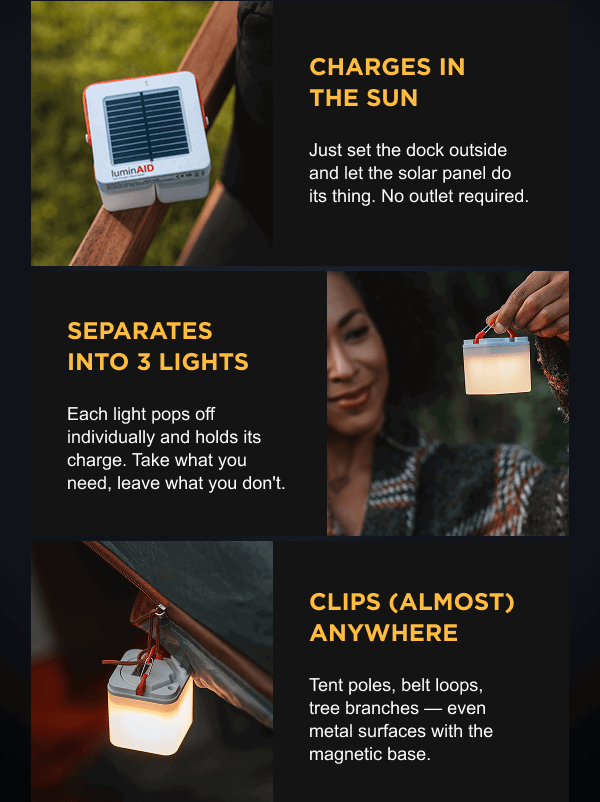 Charges in the sun - Just set the dock outside and let the solar panel do its thing. No outlet required.  | Separates into 3 lights -  Each light pops off individually and holds its charge. Take what you need, leave what you don't.  | Clips (almost) anywhere - Tent poles, belt loops, tree branches — even metal surfaces with the magnetic base.