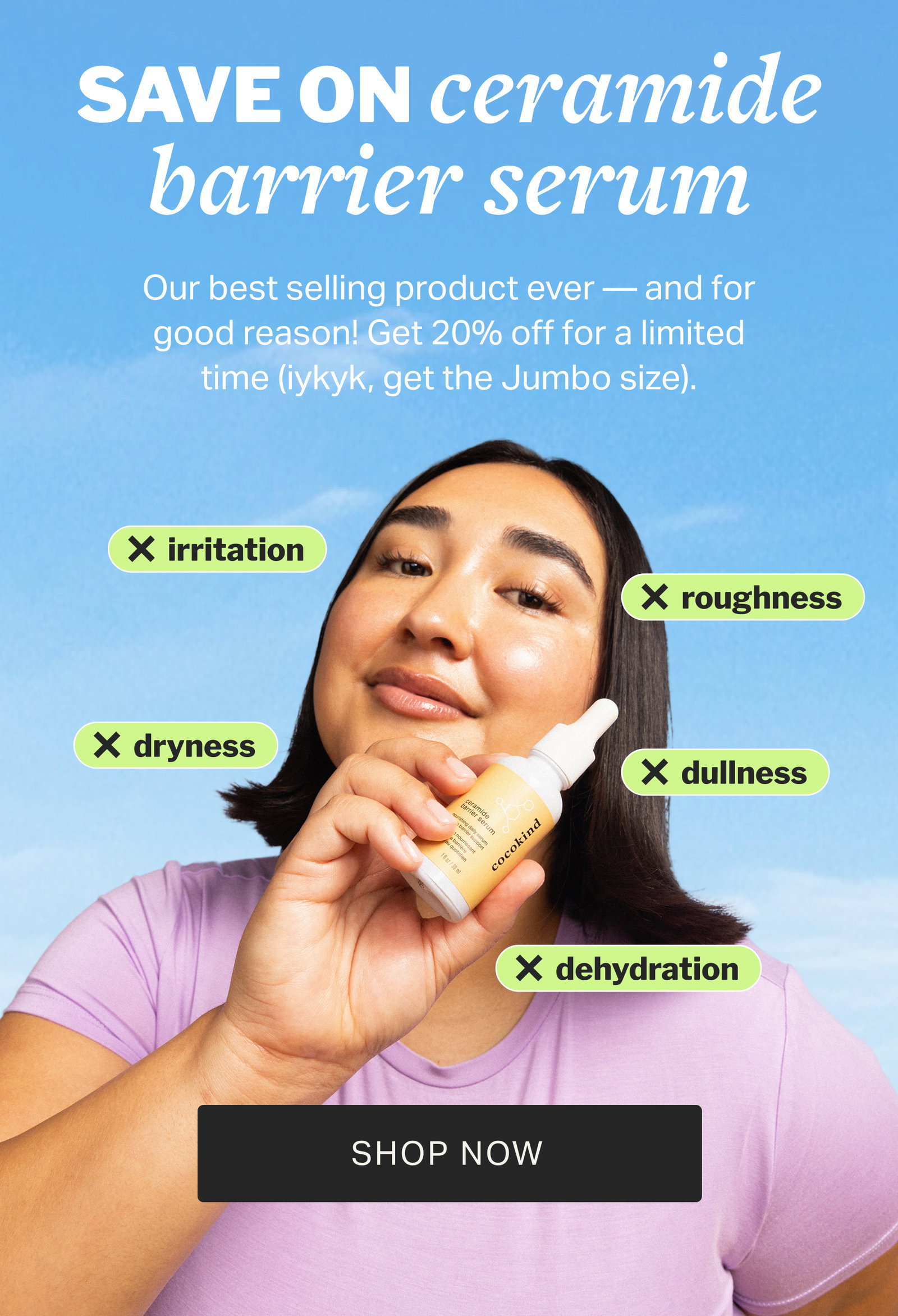 SAVE ON ceramide barrier serum Our best selling product ever — and for good reason! Get 20% off for a limited time (iykyk, get the Jumbo size). irritation roughness dryness dullness dehydration SHOP NOW