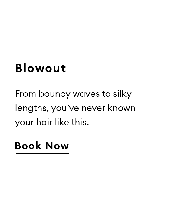 Blowout. From bouncy waves to silky lengths, you’ve never known your hair like this. Book Now.