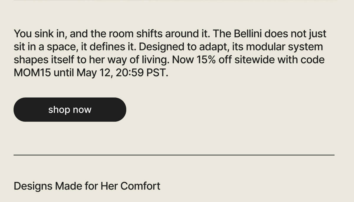You sink in, and the room shifts around it. The Bellini does not just sit in a space, it defines it. Designed to adapt, its modular system shapes itself to her way of living. Now 15% off sitewide with code MOM15 until May 12, 20:59 PST. - shop now - Designs Made for Her Comfort