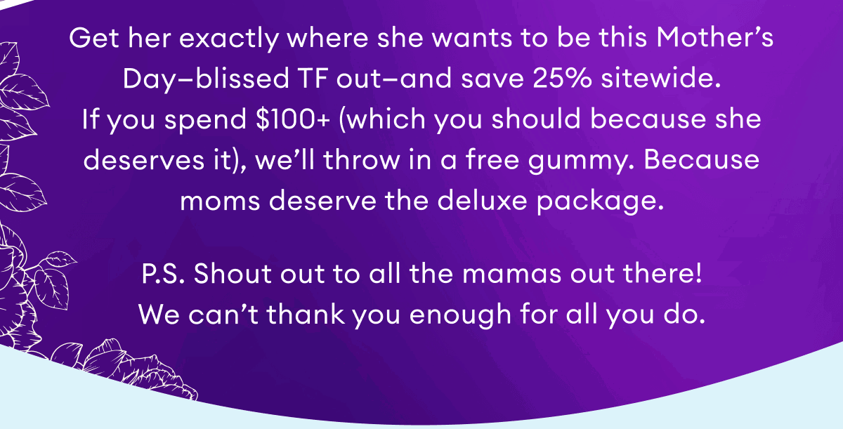Get her exactly where she wants to be this Mother’s Day—blissed TF out—and save 25% sitewide. If you spend $100+ (which you should because she deserves it), we’ll throw in a free gummy. Because moms deserve the deluxe package.