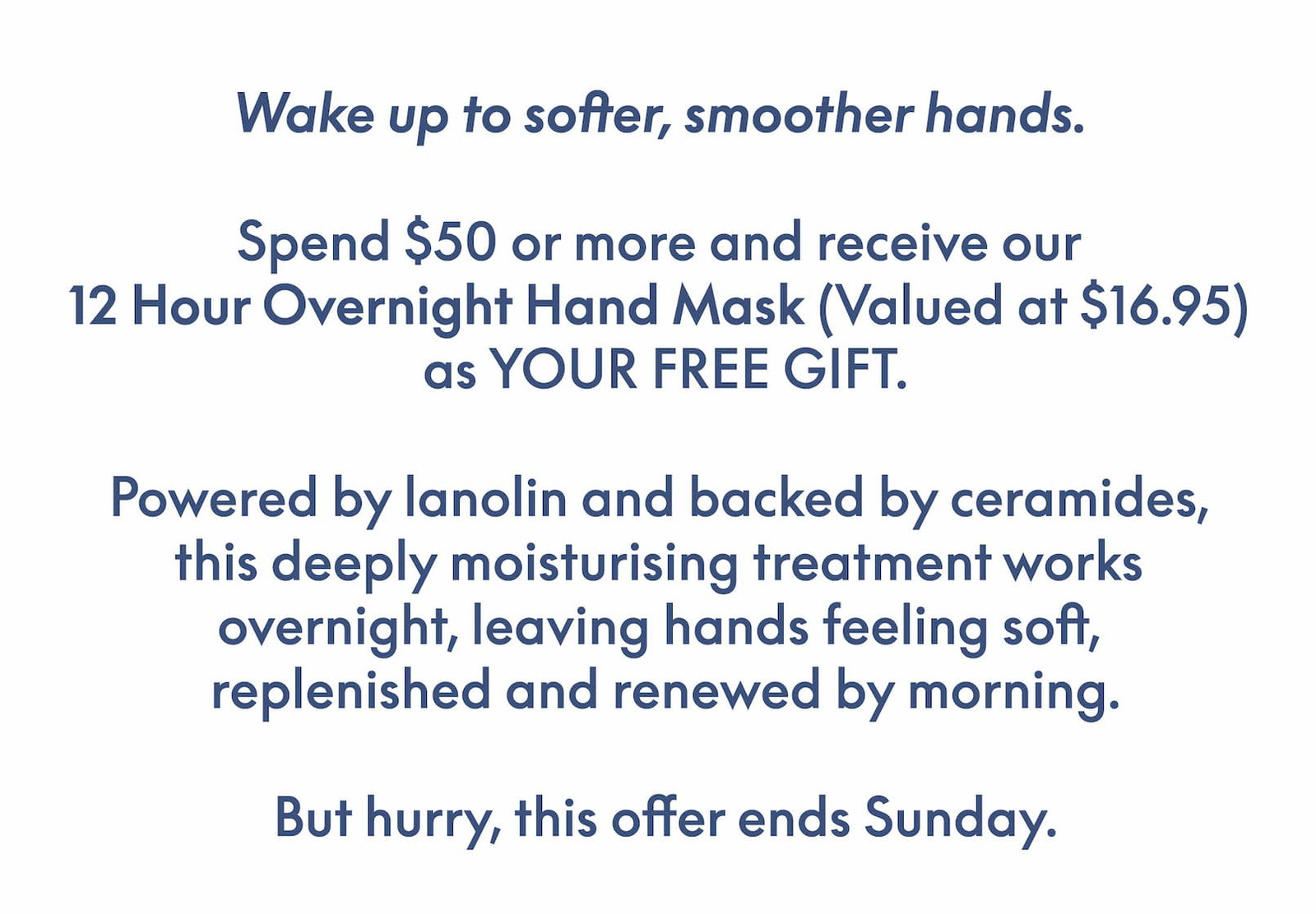 Wake up to softer, smoother hands. Spend $50 or more and receive our 12 Hour Overnight Hand Mask (Valued at $16.95) as YOUR FREE GIFT.Powered by lanolin and backed by ceramides, this deeply moisturising treatment works overnight, leaving hands feeling soft, replenished and renewed by morning. But hurry, this offer ends Sunday.