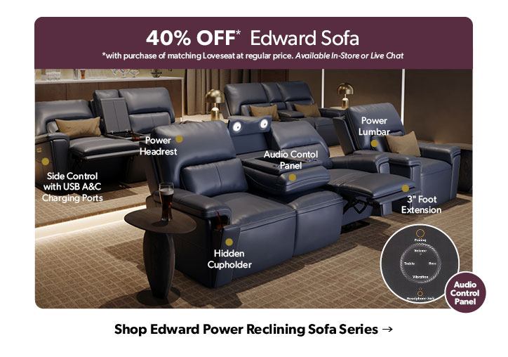 40 percent OFF. with purchase of matching Loveseat at regular price. Available In-Store or Live Chat. Hidden Cupholders. Audio Control Panel. Click to shop the Edward Power Reclining Series