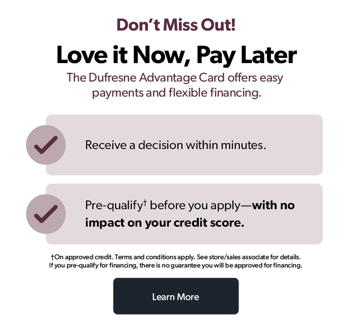 Don't miss out! Love it Now, Pay Later. The Dufresne Advantage Card offers easy payments and flexible financing. 

Receive a decision within minutes.

Pre-qualify before you apply—with no impact on your credit score.

On approved credit. Terms and conditions apply. See store/sales associate for details. 
If you pre-qualify for financing, there is no guarantee you will be approved for financing.

Click to learn more