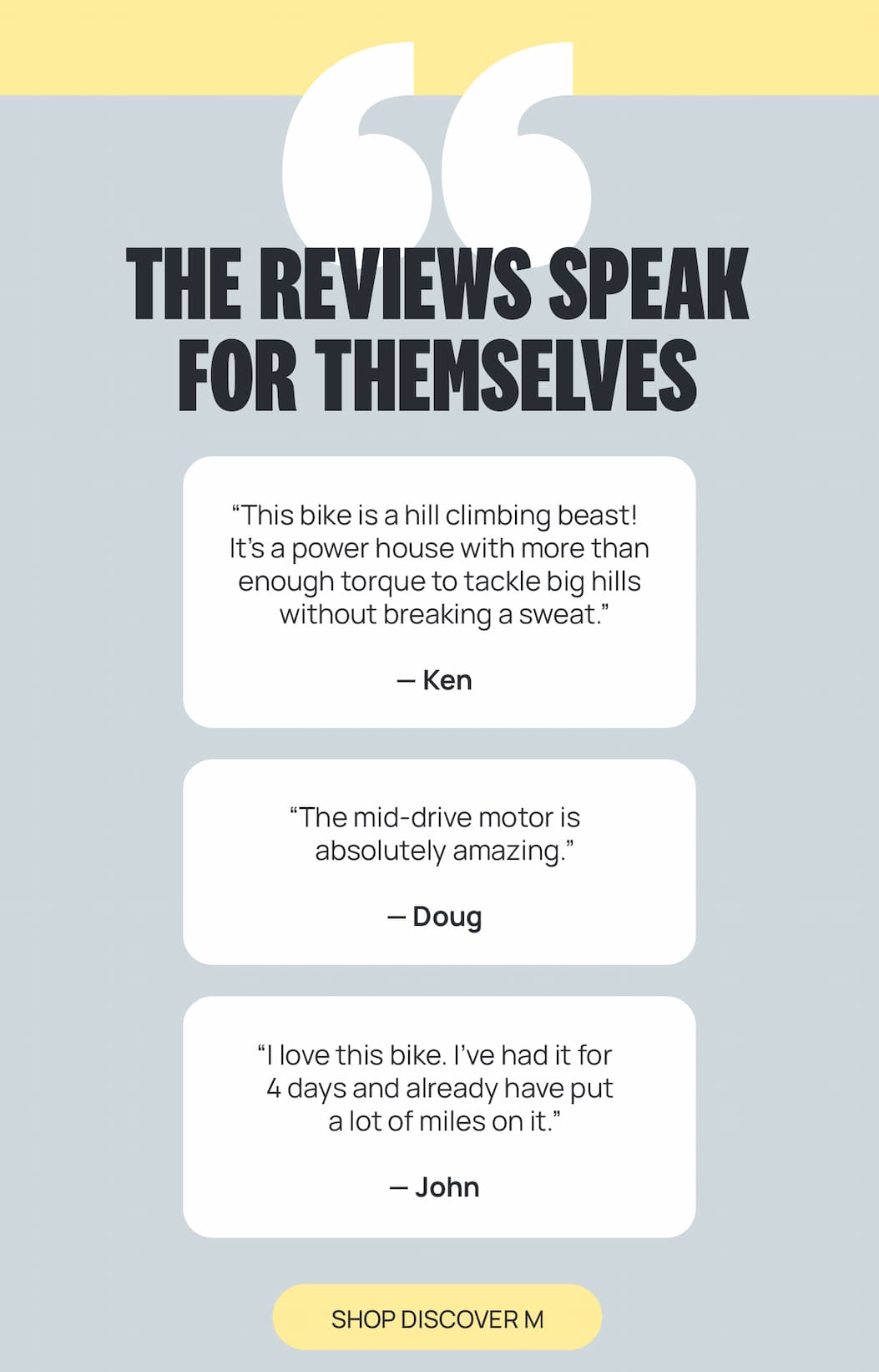 THE REVIEWS SPEAK FOR THEMSELVES “This bike is a hill climbing beast! It’s a power house with more than enough torque to tackle big hills without breaking a sweat.” — Ken  “The mid-drive motor is absolutely amazing.” — Doug  “I love this bike. I’ve had it for 4 days and already have put a lot of miles on it.” — John [SHOP DISCOVER M]