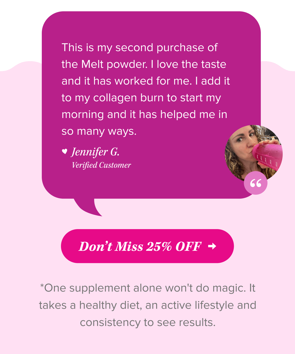 This is my second purchase of the Melt powder. I love the taste and it has worked for me. I add it to my collagen burn to start my morning and it has helped me in so many ways.  - Verified Customer, Jennifer G.   Don’t Miss 25% OFF   *One supplement alone won't do magic. It takes a healthy diet, an active lifestyle and consistency to see results.