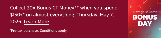 Triangle Rewards Bonus Day. Collect 20x Bonus CT Money* when you spend $150+* on almost everything. Thursday, May 7, 2026. Conditions apply.