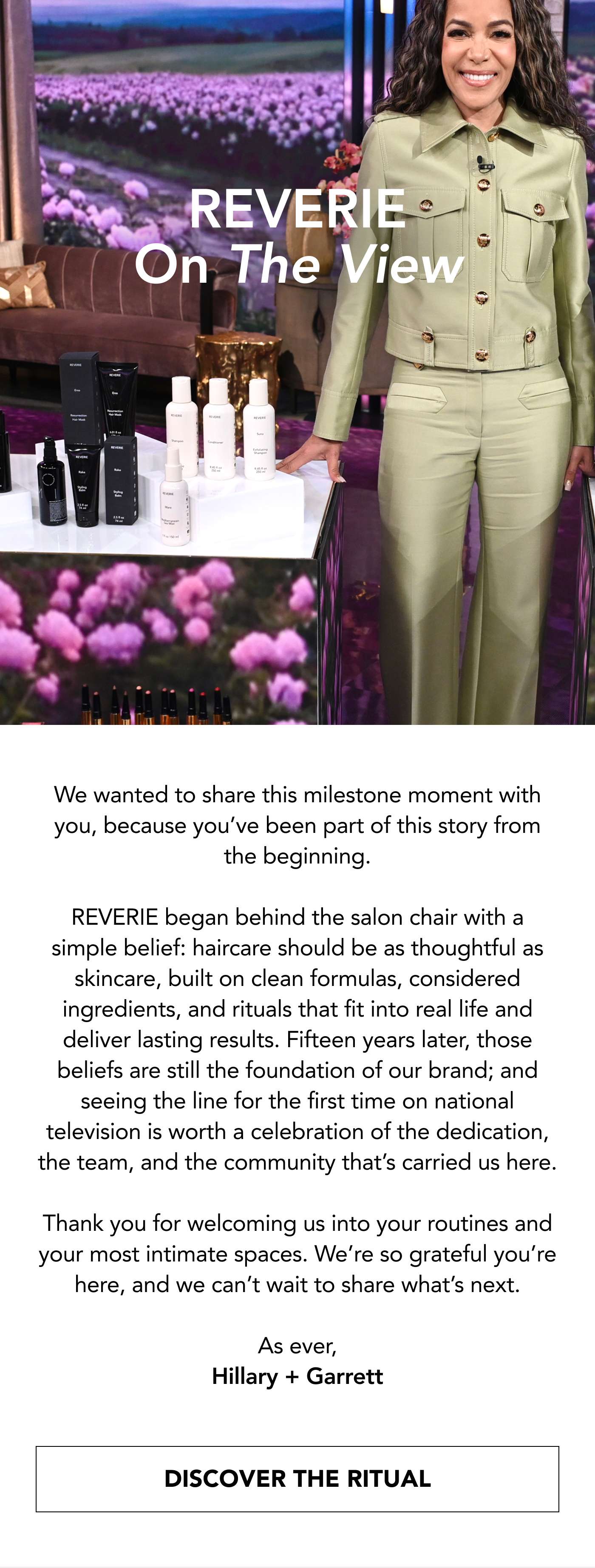 REVERIE On The View. We wanted to share this milestone moment with you, because you’ve been part of this story from the beginning.  REVERIE began behind the salon chair with a simple belief: haircare should be as thoughtful as skincare, built on clean formulas, considered ingredients, and rituals that fit into real life and deliver lasting results. Fifteen years later, those beliefs are still the foundation of our brand; and seeing the line for the first time on national television is worth a celebration of the dedication, the team, and the community that’s carried us here.  Thank you for welcoming us into your routines and your most intimate spaces. We’re so grateful you’re here, and we can’t wait to share what’s next.  As ever, Hillary + Garrett. Discover The Ritual