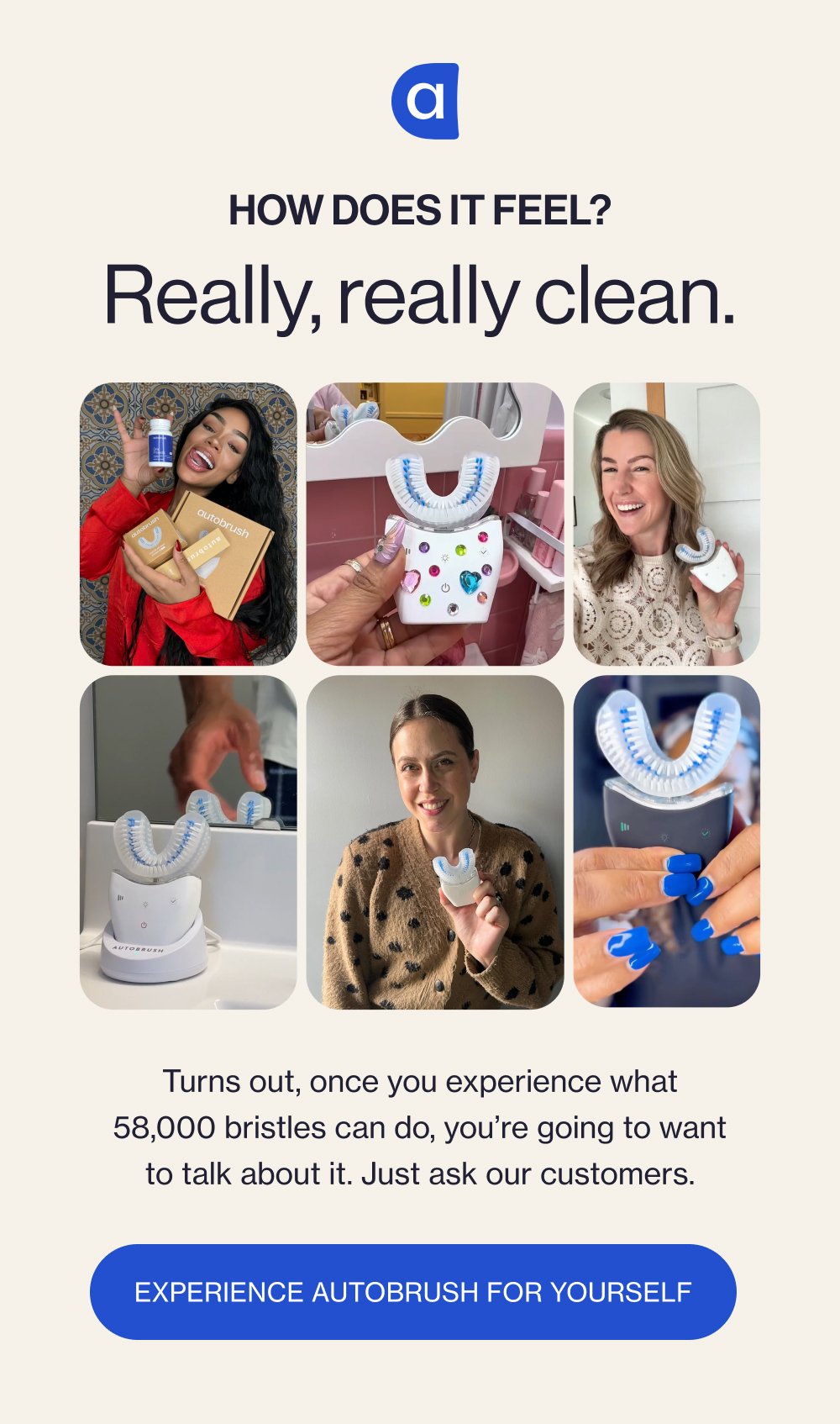How does it feel? Really, really clean. Turns out, once you experience what 58,000 bristles can do, you’re going to want to talk about it. Just ask our customers. Experience Autobrush for Yourself