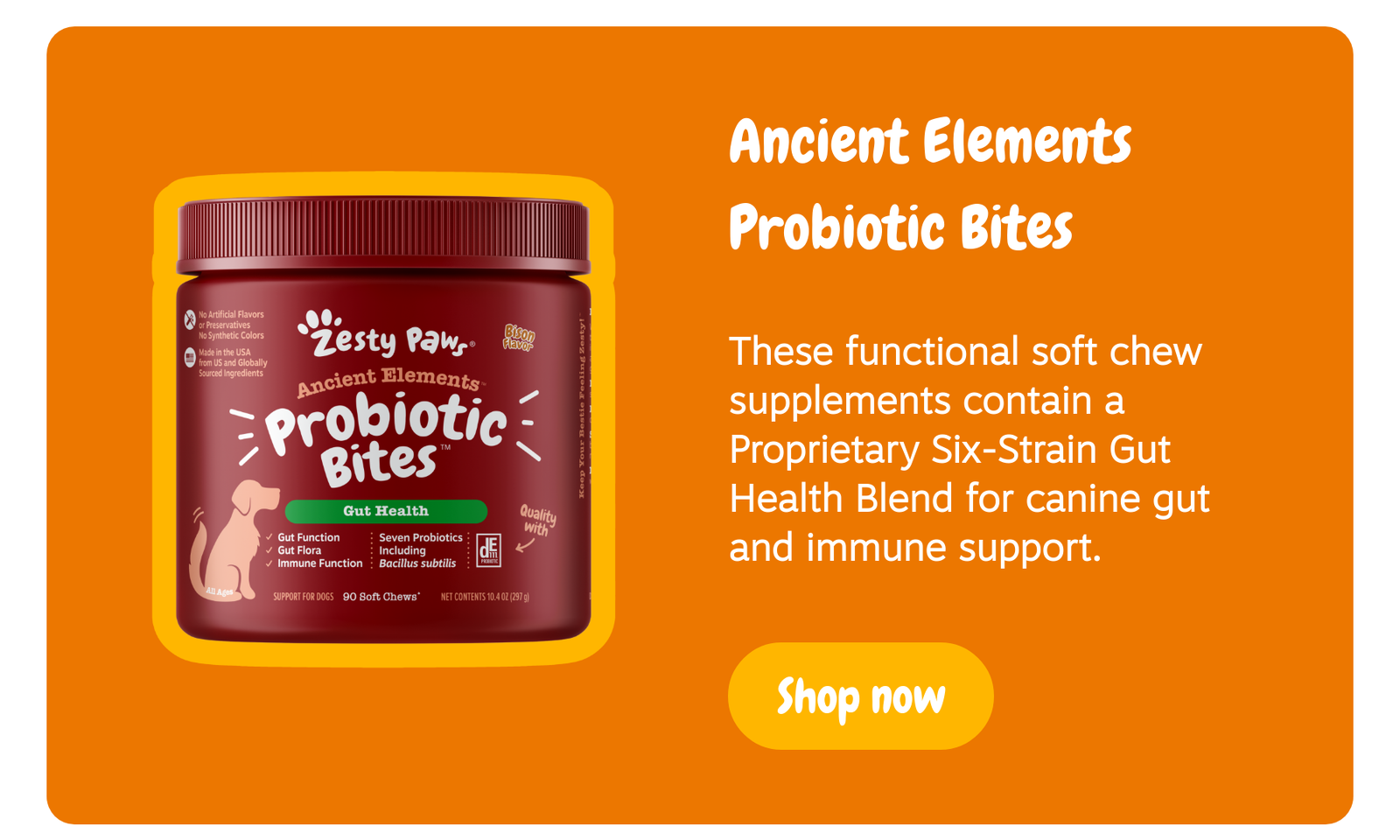 Ancient Elements Probiotic Bites: These functional soft chew supplements contain a Proprietary Six-Strain Gut Health Blend for canine gut and immune support. --> Shop now