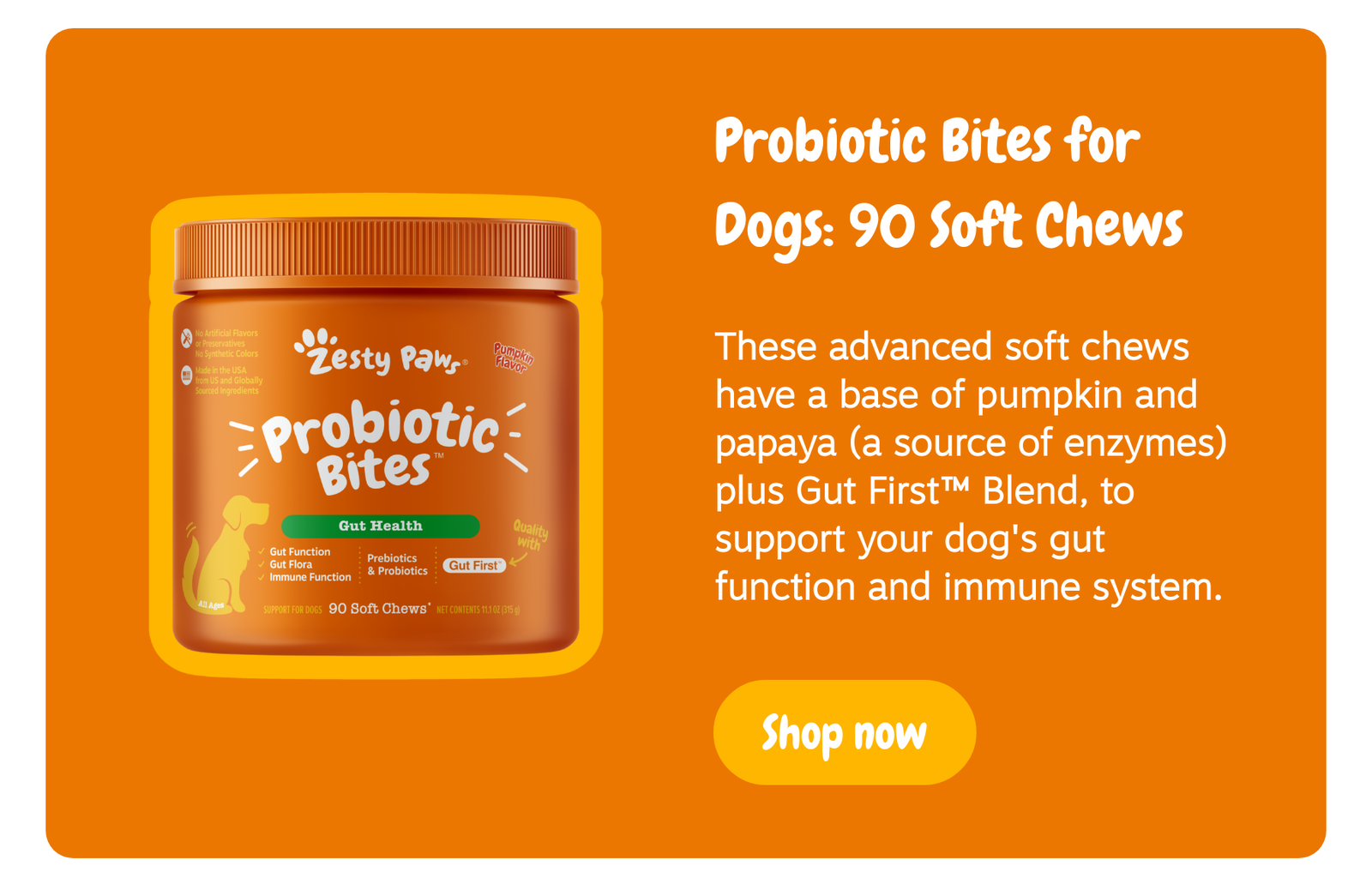 Probiotic Bites: 90 Soft Chews - These advanced soft chews have a base of pumpkin and papaya (a source of enzymes) plus Gut First™ Blend, to support your dog's gut function and immune system. --> Shop now