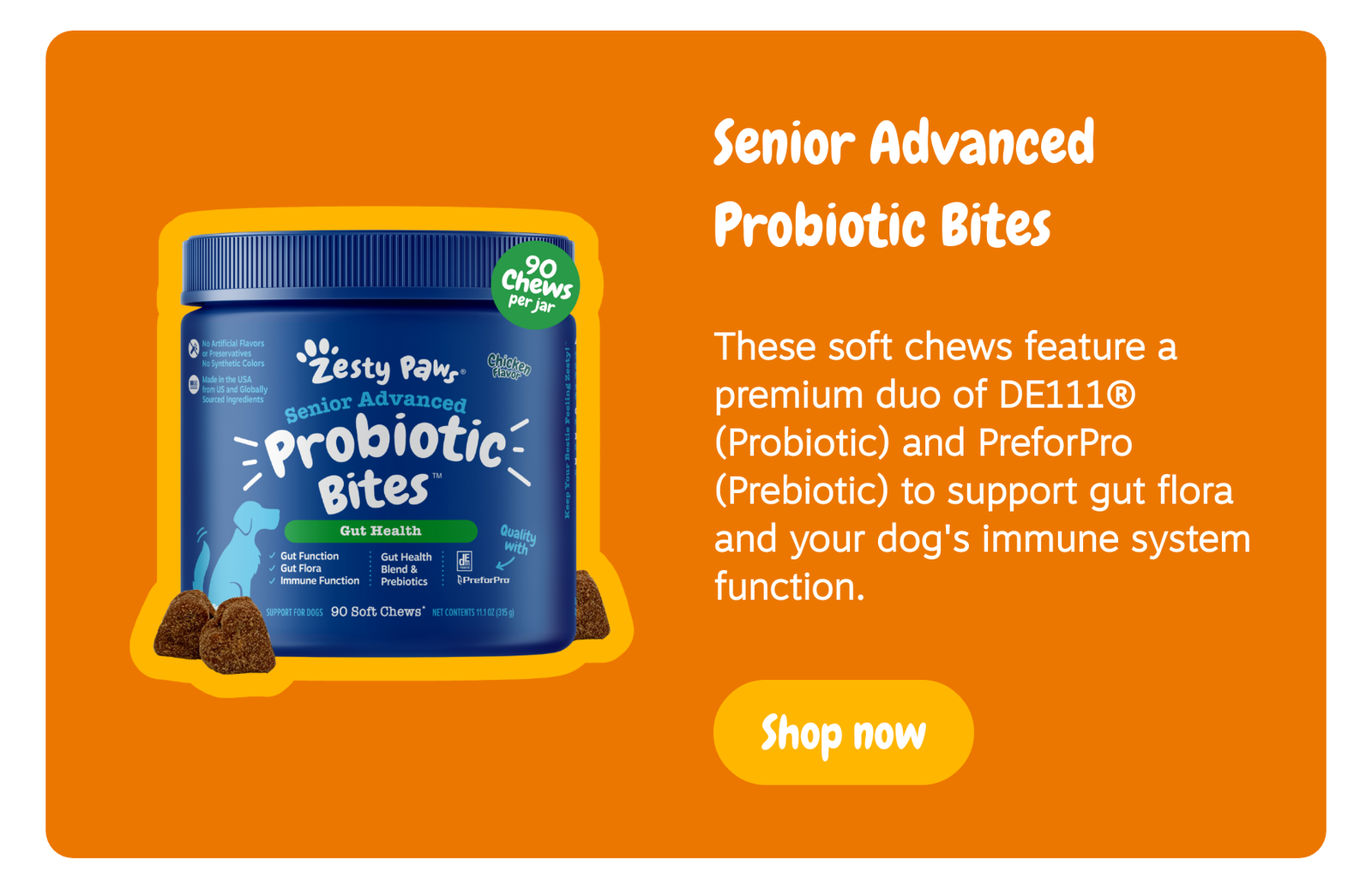 Senior Advanced Probiotic Bites: These soft chews feature a premium duo of DE111 (Probiotic) and PreforPro (Prebiotic) to support gut flora and your dog's immune system function. --> Shop now