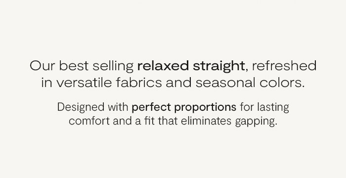 Our bestselling relaxed straight, refreshed in versatile fabrics and seasonal colors.