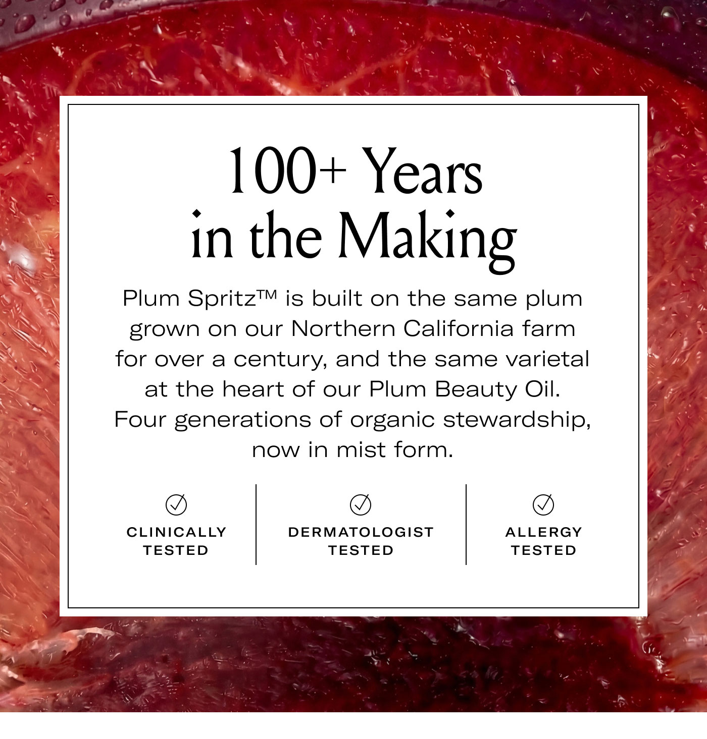 100+ Years in the Making  Plum Spritz™ is built on the same plum grown on our Northern California farm for over a century, and the same varietal at the heart of our Plum Beauty Oil. Four generations of organic stewardship, now in mist form.  CLINICALLY TESTED DERMATOLOGIST TESTED ALLERGY TESTED