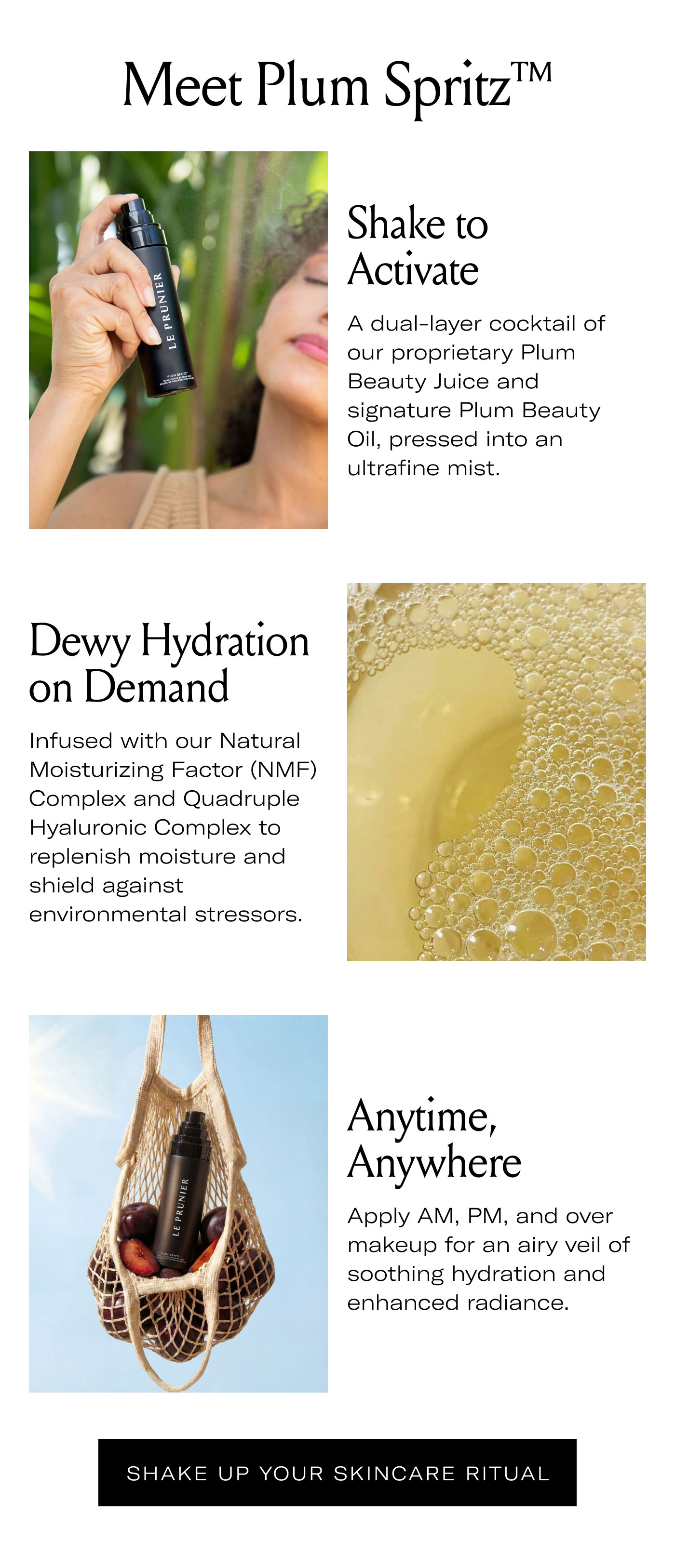 Meet Plum Spritz™  Shake to Activate A dual-layer cocktail of our proprietary Plum Beauty Juice and signature Plum Beauty Oil, pressed into an ultrafine mist.  Dewy Hydration on Demand Infused with our Natural Moisturizing Factor (NMF) Complex and Quadruple Hyaluronic Complex to replenish moisture and shield against environmental stressors.  Anytime, Anywhere Apply AM, PM, and over makeup for an airy veil of soothing hydration and enhanced radiance.  SHAKE UP YOUR SKINCARE RITUAL
