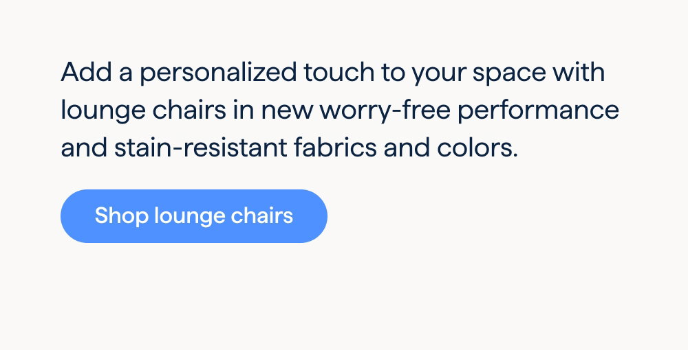 An effortless statement. Add a personalized touch to your space with lounge chairs in new worry-free performance and stain- resistant fabrics and colors. Shop lounge chairs.