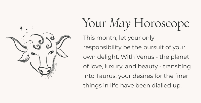 This month, let your only responsibility be the pursuit of your own delight. With Venus - the planet of love, luxury, and beauty - transiting into Taurus, your desires for the finer things in life have been dialled up. To satisfy the soul, trade your everyday routines for elevated rituals.