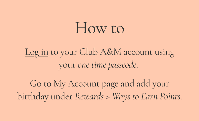 Log in to your Club A&M account using your one time passcode. Go to My Account page and add your birthday under Rewards > Ways to Earn Points.
