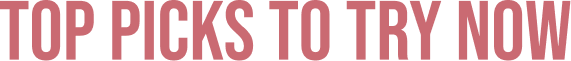 TOP PICKS TO TRY NOW