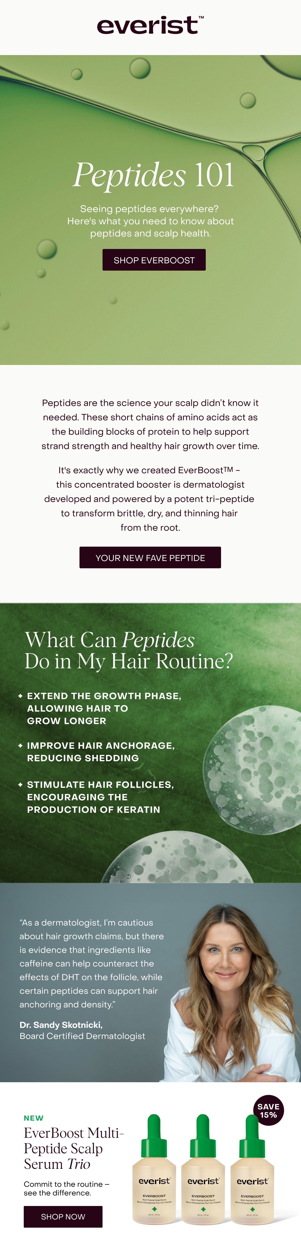 Peptides 101 - Peptides are the science your scalp didn’t know it needed. Hair is primarily made of a protein called keratin, and peptides are short chains of amino acids that act as the building blocks of protein to help support strand strength and healthier hair over time. It's exactly why we created EverBoost™ - this concentrated booster is dermatologist-developed and powered by a potent tri-peptide to transform brittle, dry, and thinning hair at the root. “As a dermatologist, I’m cautious about hair growth claims, but there is evidence that ingredients like caffeine can help counteract the effects of DHT on the follicle, while certain peptides can support hair anchoring and density.” - Dr. Sandy Skotnicki. 