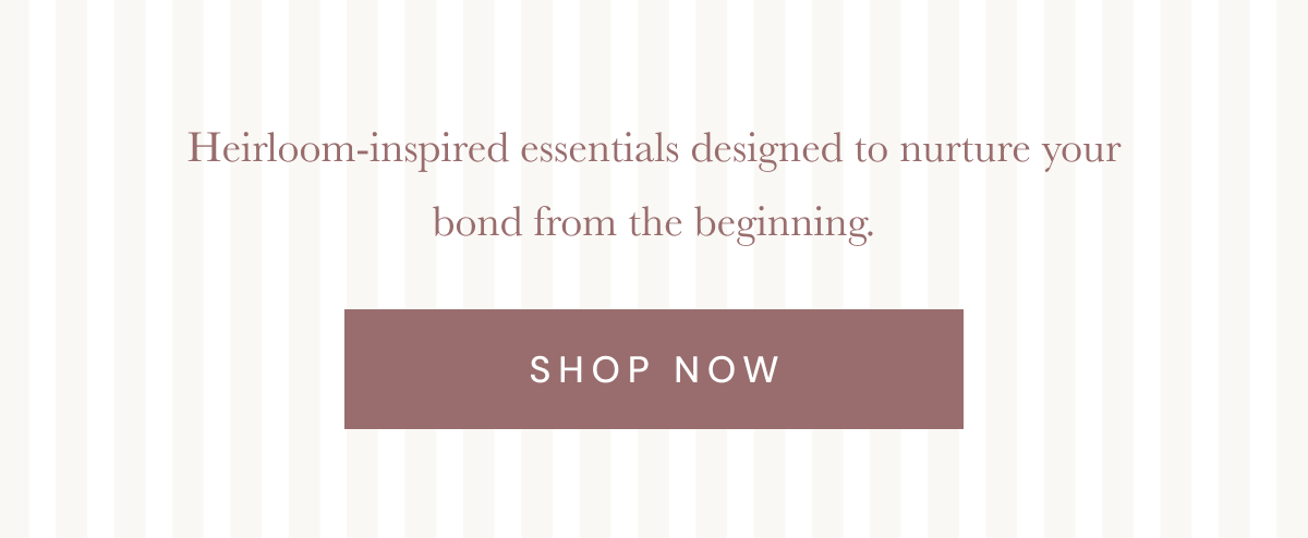 Heirloom-inspired essentials designed to nurture your bond from the beginning. [ SHOP NOW ]