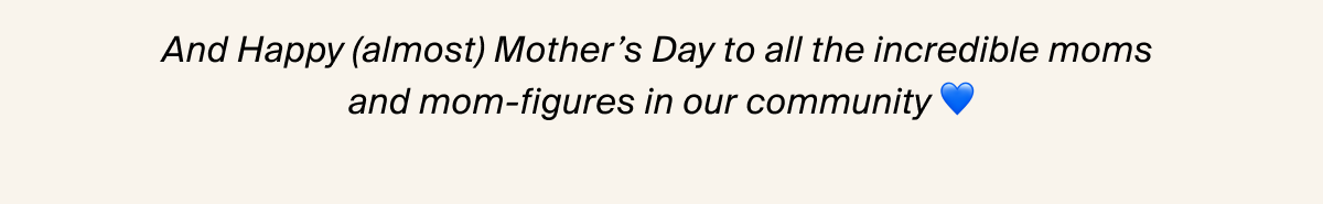 And Happy (almost) Mother's Day to all the incredible moms and mom-figures in our community