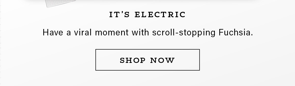 IT'S ELECTRIC Have a viral moment with scroll-stopping Fuchsia. SHOP NOW