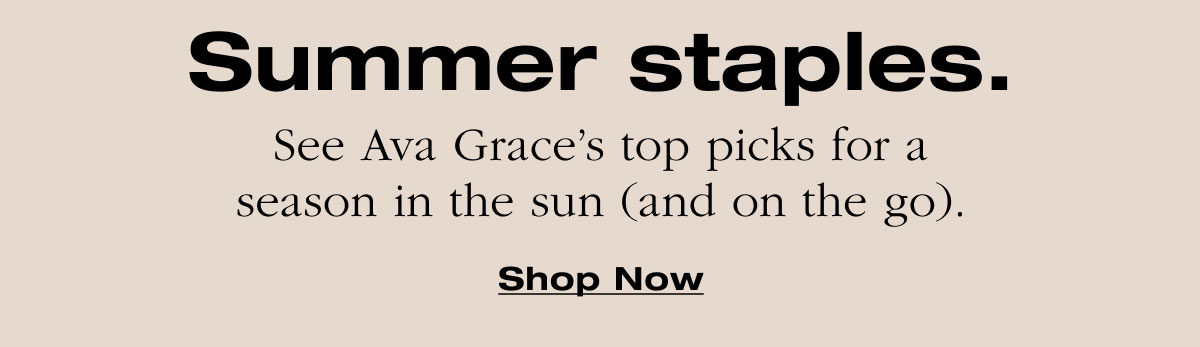 Summer staples. See Ava Grace’s top picks for a season in the sun (and on the go). Shop Now
