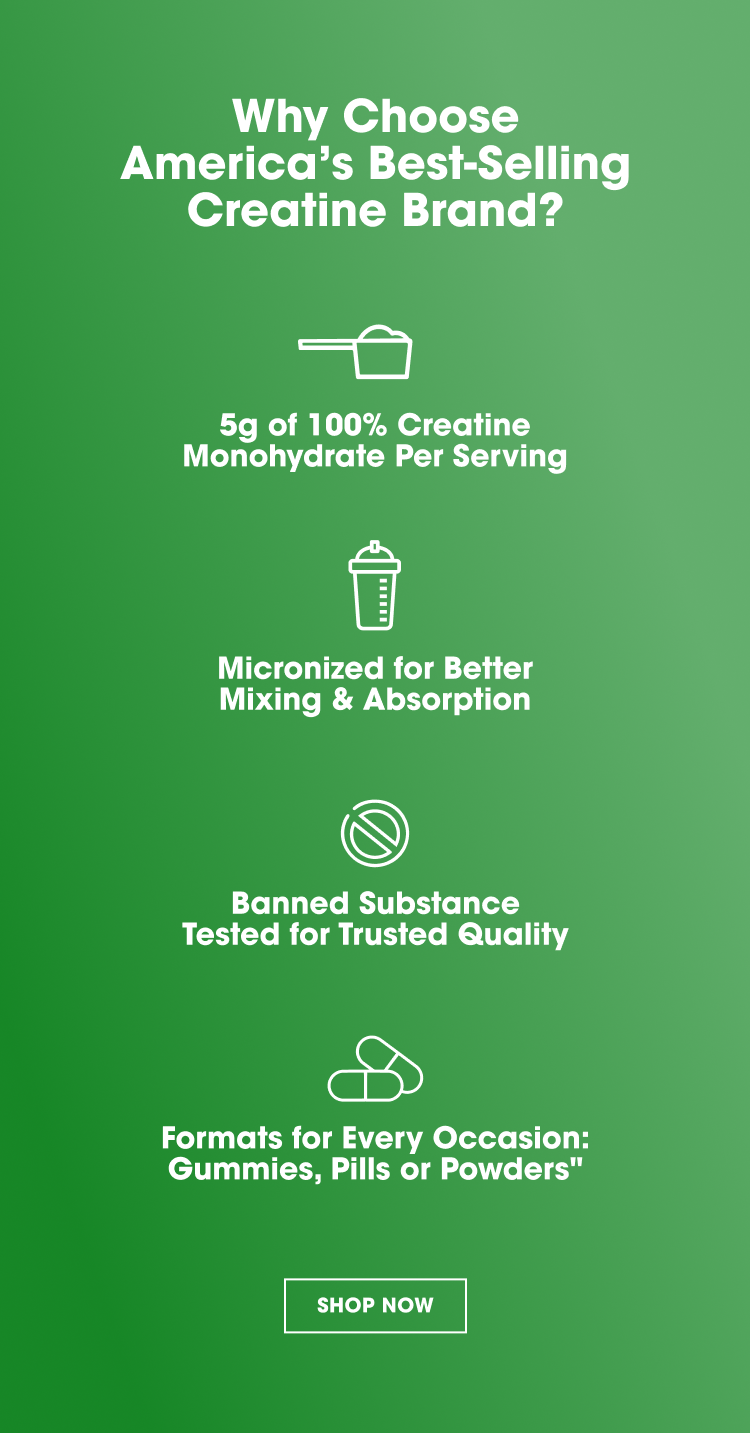 Why Choose America’s Best‑Selling Creatine Brand? 5g of 100% Creatine Monohydrate Per Serving Micronized for Better Mixing & Absorption Banned Substance Tested for Trusted Quality Formats for Every Occasion: Gummies, Pills or Powders SHOP NOW