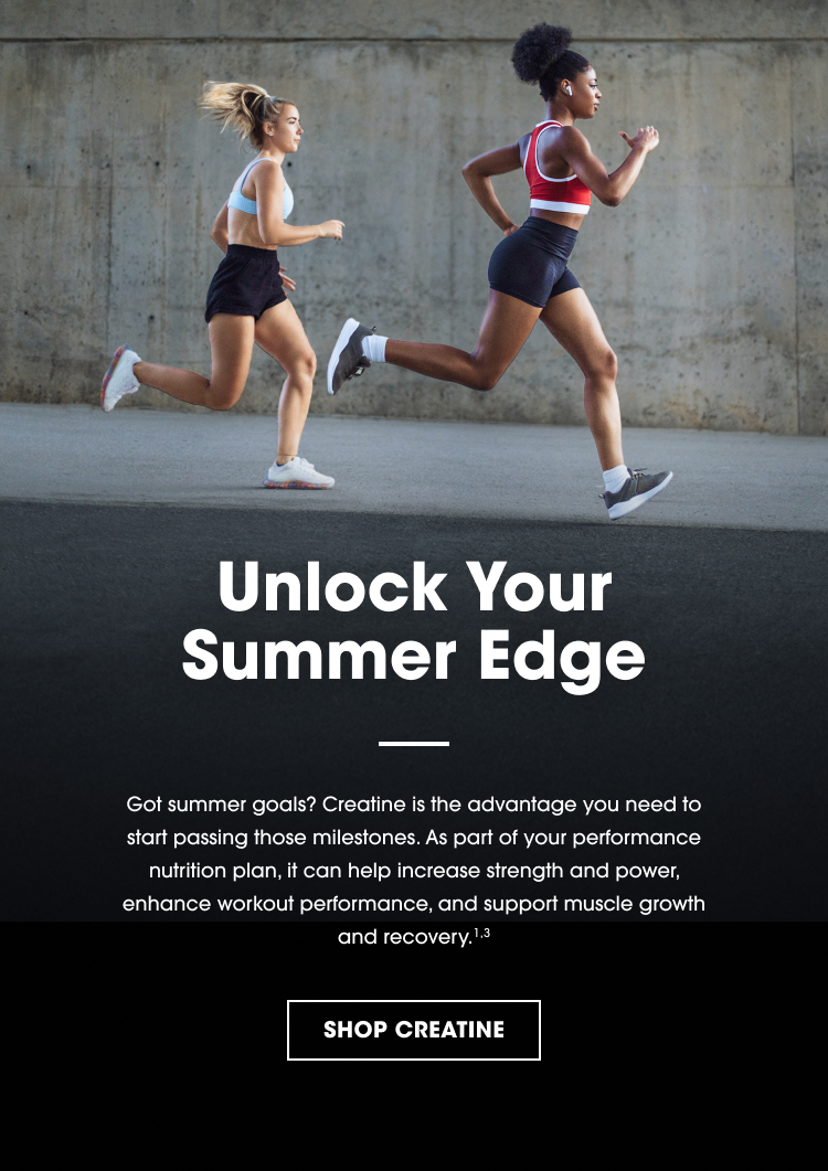 Unlock Your Summer Edge Got summer goals? Creatine is the advantage you need to start passing those milestones. As part of your performance nutrition plan, it can help increase strength and power, enhance workout performance, and support muscle growth and recovery.¹˒³ SHOP CREATINE