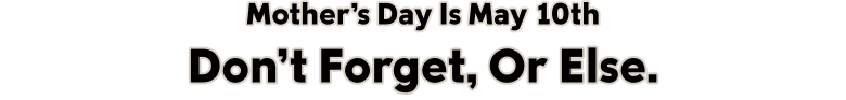 Mother's Day Is May 10th Don't Forget, Or Else.