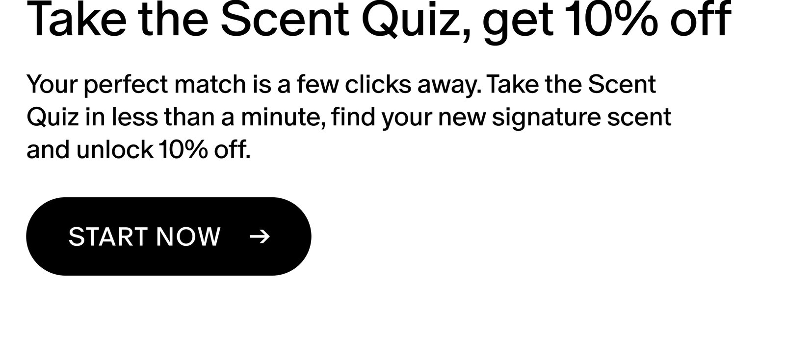 Your perfect match is a few clicks away. Take the Scent Quiz in less than a minute, find your new signature scent and unlock 10% off. 