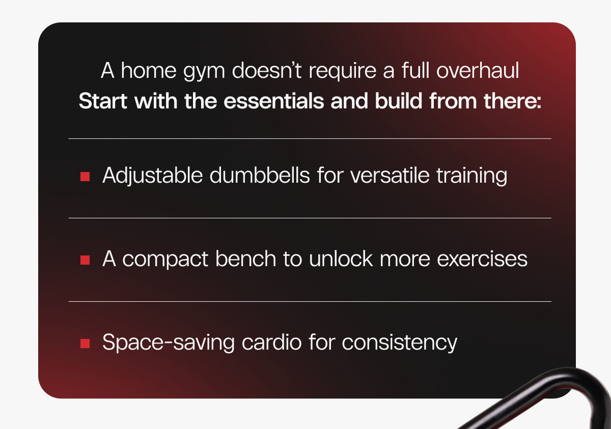 A home gym doesn’t require a full overhaul. Start with the essentials and build from there: Adjustable dumbbells for versatile training  |  A compact bench to unlock more exercises  |  Space-saving cardio for consistency
