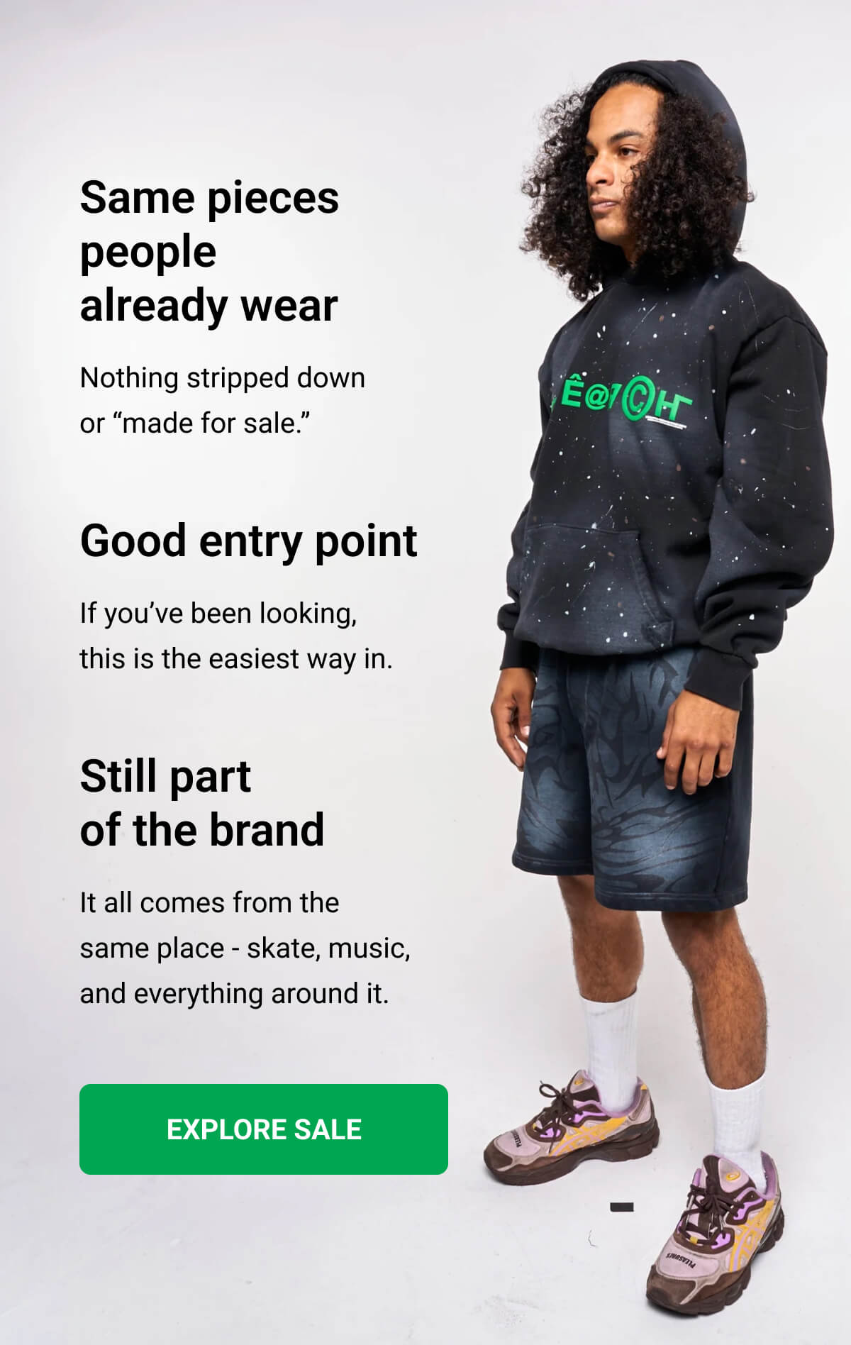 Same pieces people already wear Nothing stripped down or “made for sale.” | Good entry point If you’ve been looking, this is the easiest way in. | Still part of the brand It all comes from the same place - skate, music, and everything around it. | EXPLORE SALE