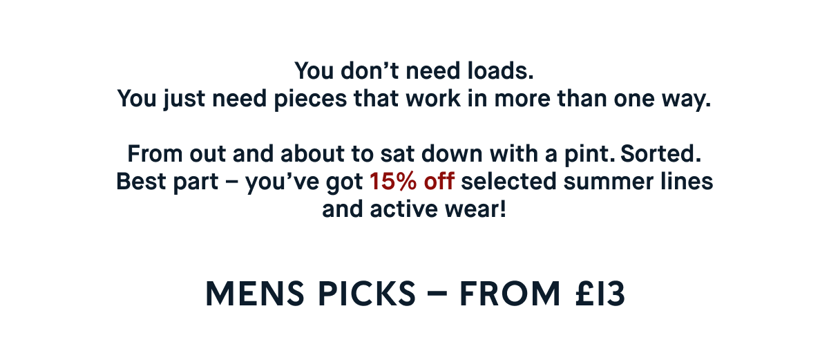You don’t need loads. You just need pieces that work in more than one way.  From out and about to sat down with a pint. Sorted.  Best part – you’ve got 15% off selected summer lines and active wear!  SHOP MENS – starting from £13.00